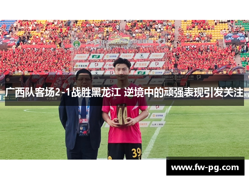 广西队客场2-1战胜黑龙江 逆境中的顽强表现引发关注 广西队客场2-1战胜黑龙江 逆境中的顽强表现引发关注