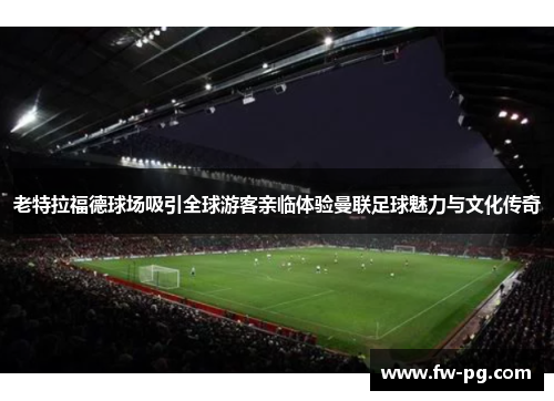 老特拉福德球场吸引全球游客亲临体验曼联足球魅力与文化传奇