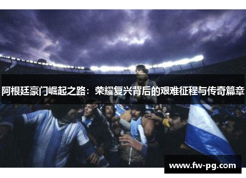 阿根廷豪门崛起之路：荣耀复兴背后的艰难征程与传奇篇章