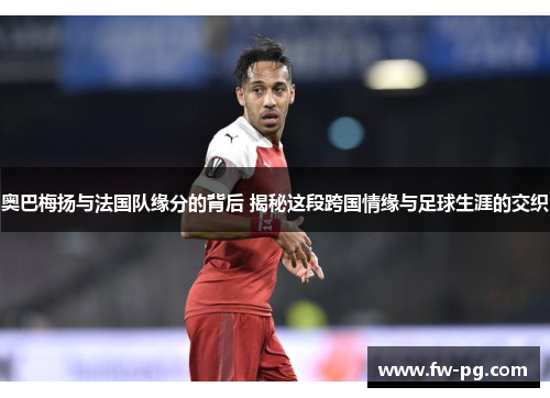 奥巴梅扬与法国队缘分的背后 揭秘这段跨国情缘与足球生涯的交织