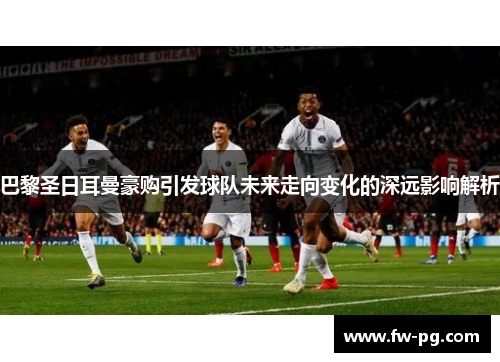 巴黎圣日耳曼豪购引发球队未来走向变化的深远影响解析 巴黎圣日耳曼豪购引发球队未来走向变化的深远影响解析