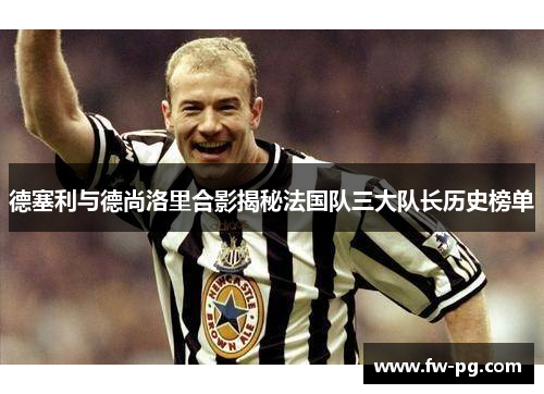 德塞利与德尚洛里合影揭秘法国队三大队长历史榜单