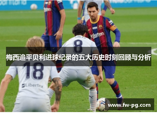 梅西追平贝利进球纪录的五大历史时刻回顾与分析 梅西追平贝利进球纪录的五大历史时刻回顾与分析