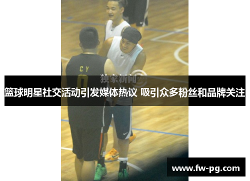 篮球明星社交活动引发媒体热议 吸引众多粉丝和品牌关注