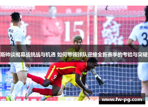 斯帅谈揭幕战挑战与机遇 如何带领球队迎接全新赛季的考验与突破