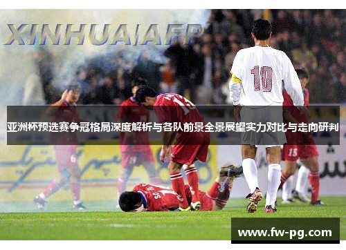 亚洲杯预选赛争冠格局深度解析与各队前景全景展望实力对比与走向研判