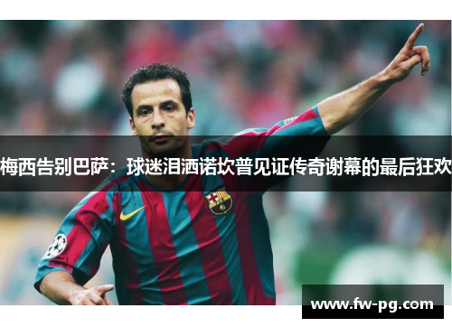 梅西告别巴萨：球迷泪洒诺坎普见证传奇谢幕的最后狂欢